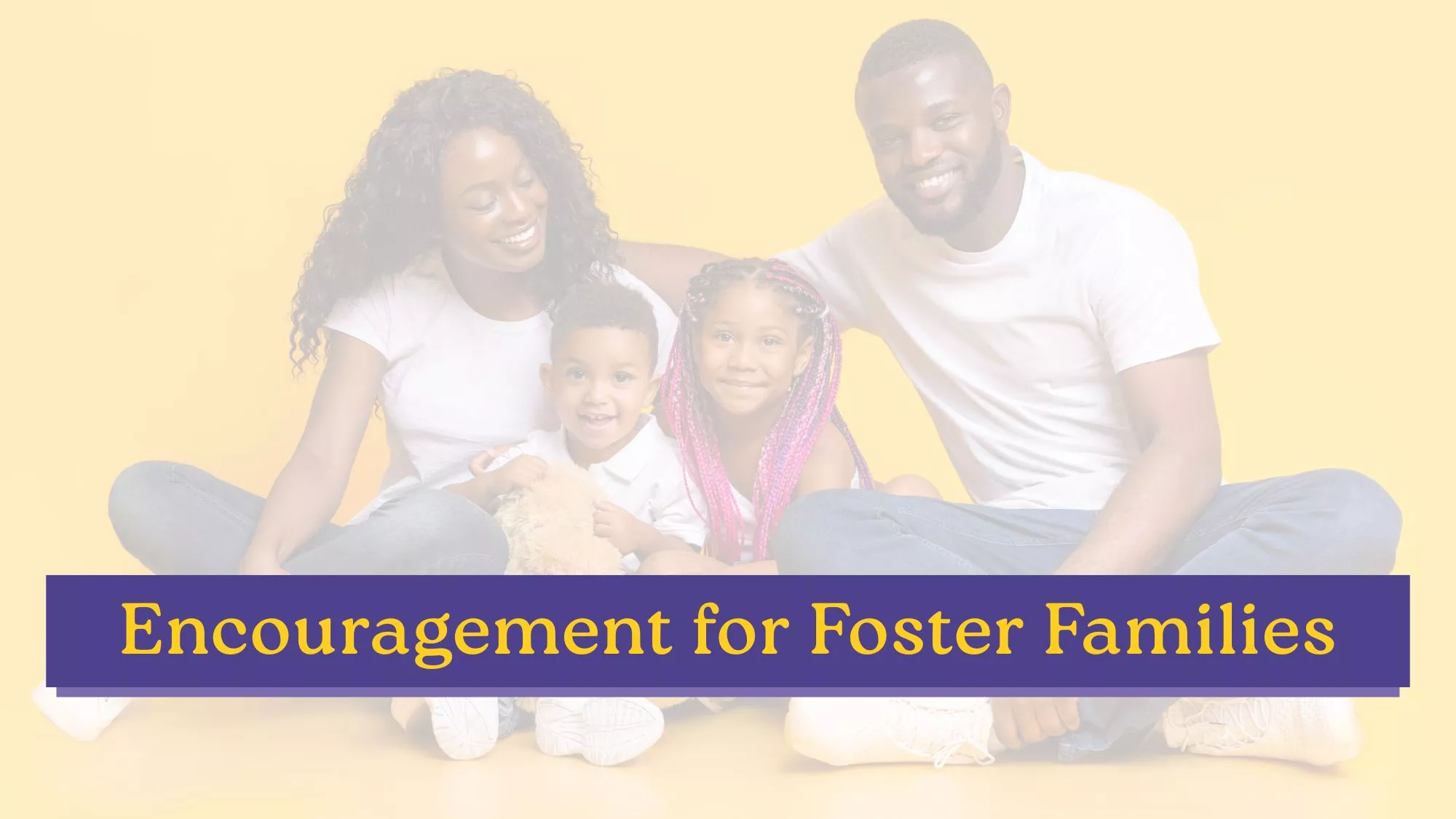 A smiling family of four sits together against a soft yellow background, with a purple banner reading “encouragement for foster families” across the image.