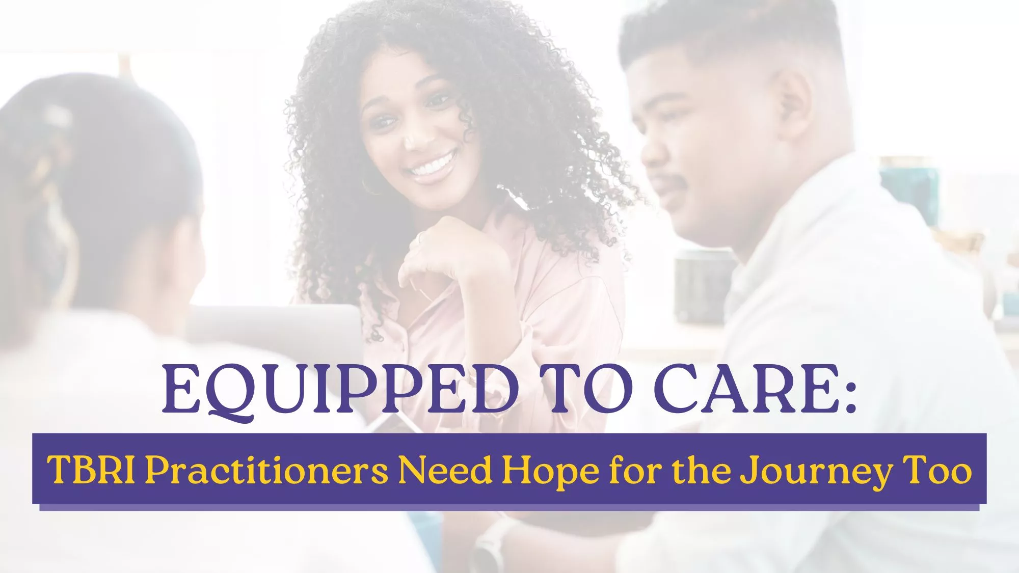 Three adults engaged in a supportive conversation at a table, smiling and listening attentively, with text overlay reading “Equipped to Care: TBRI Practitioners Need Hope for the Journey Too,” highlighting encouragement for those practicing TBRI.